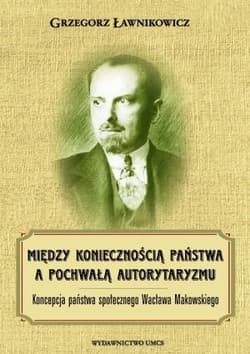 Między koniecznością państwa a pochwałą autorytaryzmu Koncepcja państwa społecznego Wacława Makowskiego - Grzegorz Ławnikowicz