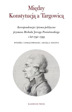 Między Konstytucją a Targowicą Korespondencja i pisma polityczne prymasa Michała Jerzego Poniatowskiego z lat 1791–1793 - Angela Sołtys