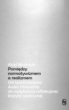 Między normatywizmem a realizmem Od teorii uznania Axela Honnetha do radykalnie refleksyjnej krytyki społecznej - Ariel Modrzyk