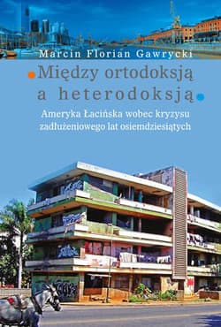 Między ortodoksją a heterodoksją Ameryka Łacińska wobec kryzysu zadłużeniowego lat osiemdziesiątych - Gawrycki Marcin Florian