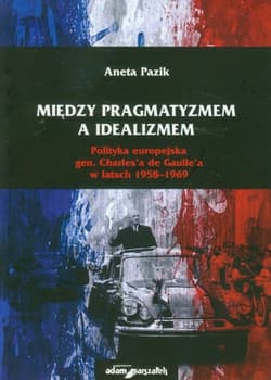 Między pragmatyzmem a idealizmem Polityka europejska gen. Charles'a de Gaulle'a w latach 1958-1969 - Aneta Pazik