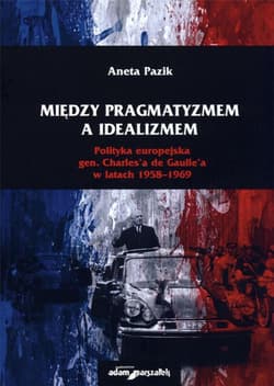 Między pragmatyzmem a idealizmem Polityka europejska gen. Charles'a de Gaulle'a w latach 1958-1969 - Aneta Pazik