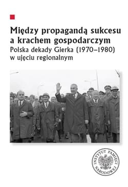 Między propagandą sukcesu a krachem gospodarczym Polska dekady Gierka (1970-1980) w ujęciu regionalnym - Marcin Markiewicz