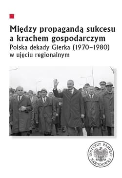 Między propagandą sukcesu a krachem gospodarczym Polska dekady Gierka (1970-1980) w ujęciu regionalnym - Marcin Markiewicz