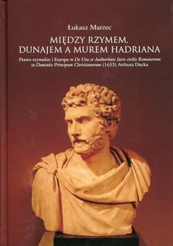 Między Rzymem, Dunajem a murem Hadriana Prawo rzymskie i Europa w De Usu et Authoritate Iuris civilis Romanorum in Dominiis Principum Christianorum - Łukasz Marzec
