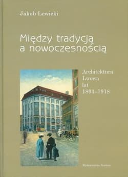 Między tradycją a nowoczesnością Architektura Lwowa lat 1893-1918 - Jakub Lewicki