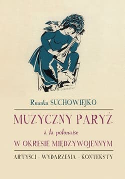 Muzyczny Paryż a la polonaise w okresie międzywojennym Artyści - wydarzenia - konteksty - Renata Suchowiejko