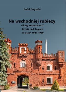 Na wschodniej rubieży. Okręg Korpusu nr IX Brześć nad Bugiem w latach 1921-1939