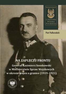 Na zapleczu frontu Generał Kazimierz Sosnkowski w Ministerstwie Spraw Wojskowych  w okresie wojen o granice (1919–1921) - Piotr Podhorodecki