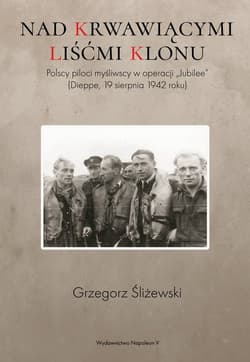 Nad krwawiącymi liśćmi klonu Polscy piloci myśliwscy w operacji „Jubilee” (Dieppe, 19 sierpnia 1942 roku) - Grzegorz Śliżewski