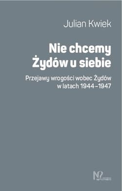 Nie chcemy Żydów u siebie Przejawy wrogości wobec Żydów w latach 1944-1947 - Julian Kwiek