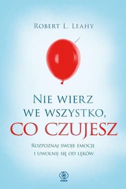 Nie wierz we wszystko, co czujesz Rozpoznaj swoje emocje i uwolnij się od lęków - Leahy Robert L.