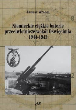 Niemieckie cięzkie baterie przeciwlotnicze wokół Oświęcimia 1944-1945 - Janusz Wróbel