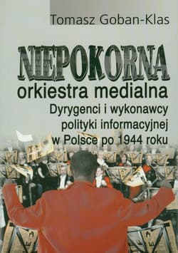 Niepokorna orkiestra medialna Dyrygenci i wykonawcy polityki informacyjnej w Polsce po 1944 roku - Tomasz Goban-Klas