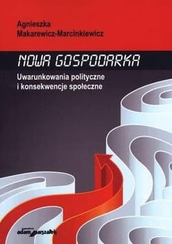 Nowa gospodarka Uwarunkowania polityczne i konsekwencje społeczne - Agnieszka Makarewicz-Marcinkiewicz