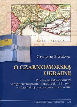 O czarnomorską Ukrainę Procesy narodowotwórcze w regionie nadczarnomorskim do 1921 roku w ukraińskiej perspektywie historycznej - Grzegorz Skrukwa