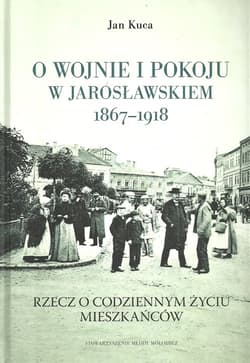 O wojnie i pokoju w Jarosławskiem 1867-1918 Rzecz o codziennym życiu mieszkańców - Jan Kuca