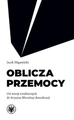 Oblicza przemocy Od wersji totalitarnych do kryzysu liberalnej demokracji - Jacek Migasiński
