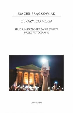 Obrazy, co mogą Studium przeobrażania świata przez fotografię - Frąckowiak Maciej
