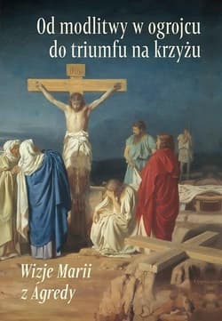 Od modlitwy w ogrojcu do triumfu na krzyżu Wizje Marii z Agredy - Maria od Jezusa z Agredy