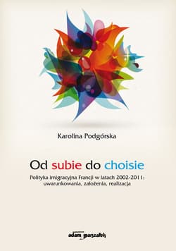 Od subie do choisie Polityka imigracyjna Francji w latach 2002-2011: uwarunkowania, założenia, realizacja - Karolina Podgórska