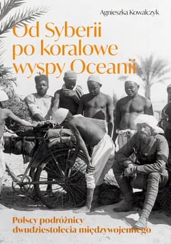 Od Syberii po koralowe wyspy Oceanii Polscy podróżnicy dwudziestolecia międzywojennego - Agnieszka Kowalczyk