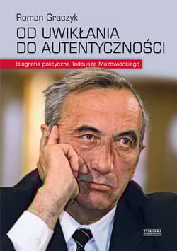 Od uwikłania do autentyczności. Biografia polityczna Tadeusza Mazowieckiego - Roman Graczyk