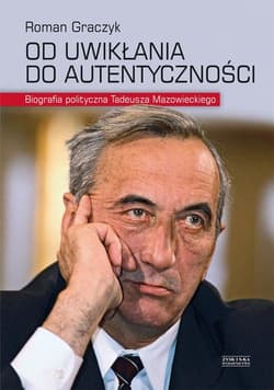Od uwikłania do autentyczności. Biografia polityczna Tadeusza Mazowieckiego - Roman Graczyk