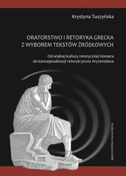 Oratorstwo i retoryka grecka z wyborem tekstów źródłowych Od oralnej kultury retorycznej Homera do konceptualizacji retoryki przez Arystotelesa - Krystyna Tuszyńska
