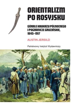 Orientalizm po rosyjsku Górale Kaukazu Północnego i pogranicze gruzińskie, 1845-191 - Austin Jersild
