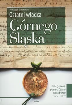 Ostatni władca Górnego Śląska Władysław I, pan na Opolu i Raciborzu (1225-1281) - Wojciech Dominiak