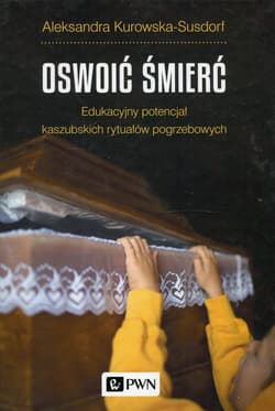 Oswoić śmierć Edukacyjny potencjał kaszubskich rytuałów pogrzebowych - Aleksandra Kurowska-Susdorf