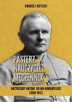 Pasterz, nauczyciel, męczennik. Arcybiskup Antoni Julian Nowowiejski (1858-1941) - Andrzej Rutecki