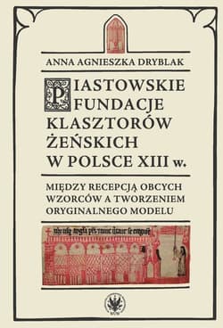 Piastowskie fundacje klasztorów żeńskich w Polsce XIII w. Między recepcją obcych wzorców - Dryblak Anna Agnieszka