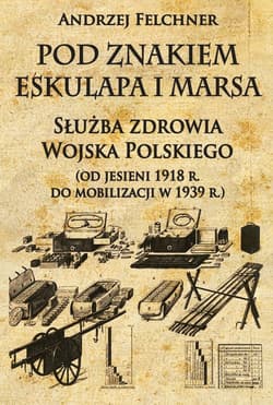 Pod znakiem Eskulapa i Marsa Służba zdrowia Wojska Polskiego od jesieni 1918 r. do mobilizacji w 1939 r. - Andrzej Felchner