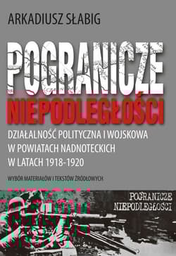 Pogranicze niepodległości. Działalność polityczna i wojskowa w powiatach nadnoteckich w latach 1918-1920 - Arkadiusz Słabig