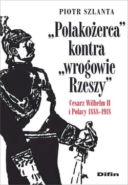 Polakożerca kontra wrogowie Rzeszy Cesarz Wilhelm II i Polacy 1888-1918 - Szlanta Piotr