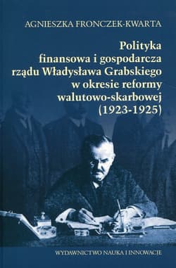 Polityka  finansowa i gospodarcza rządu Władysława Grabskiego w okresie reformy walutowo-skarbowej 1923-1925 - Agnieszka Fronczek-Kwarta