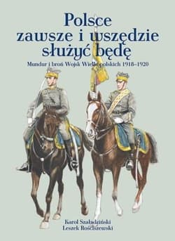 Polsce zawsze i wszędzie służyć będę Mundur i broń Wojsk Wielkopolskich 1918-1920 - Szaładziński Karol, Rościszewski Leszek