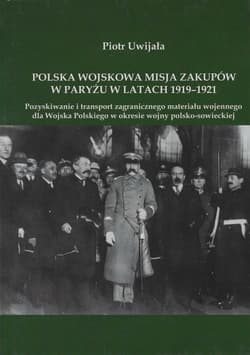 Polska wojskowa misja zakupów w Paryżu w latach 1919-1921 Pozyskiwanie i transport zagranicznego materiału wojennego dla Wojska Polskiego w okresie wojny polsko-sowieckiej - Piotr Uwijała