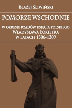 Pomorze Wschodnie w okresie rządów księcia polskiego Władysława Łokietka w latach 1306-1309 - Błażej Śliwiński