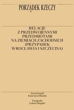 Porządek rzeczy Relacje z przedwojennymi przedmiotami na ziemiach zachodnich (przypadek Wrocławia i Szczecina) - Maniak Katarzyna