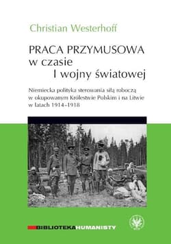 Praca przymusowa w czasie I wojny światowej Niemiecka polityka sterowania siłą roboczą w okupowanym Królestwie polskim i na litwie w latach 1914-1918 - Christian Westerhoff
