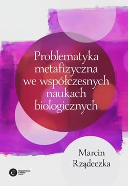 Problematyka metafizyczna we współczesnych naukach biologicznych Zarys wybranych problemów i zagadnień - Marcin Rządeczka