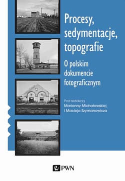 Procesy sedymentacje topografie O polskim dokumencie fotograficznym - Marianna Michałowska, Maciej Szymanowicz