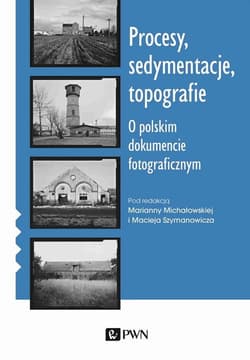 Procesy sedymentacje topografie O polskim dokumencie fotograficznym - Marianna Michałowska, Maciej Szymanowicz