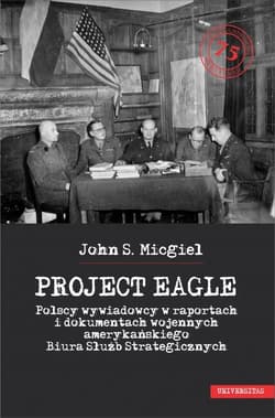 Project Eagle Polscy wywiadowcy w raportach i dokumentach wojennych amerykańskiego Biura Służb Strategicznych - Micgiel John S.