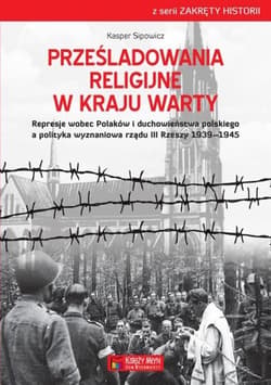 Prześladowania religijne w Kraju Warty Represje wobec Polaków i duchowieństwa polskiego a polityka wyznaniowa rządu III Rzeszy 1909-1945 - Kasper Sipowicz