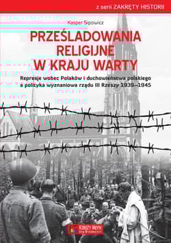 Prześladowania religijne w Kraju Warty Represje wobec Polaków i duchowieństwa polskiego a polityka wyznaniowa rządu III Rzeszy 1909-1945 - Kasper Sipowicz