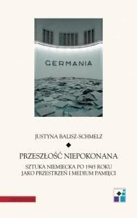 Przeszłość niepokonana Sztuka niemiecka po 1945 roku jako przestrzeń i medium pamięci - Justyna Balisz-Schmelz
